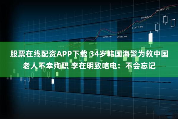 股票在线配资APP下载 34岁韩国海警为救中国老人不幸殉职 李在明致唁电：不会忘记