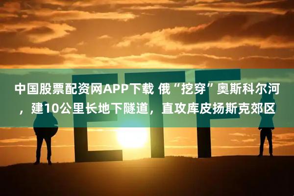 中国股票配资网APP下载 俄“挖穿”奥斯科尔河，建10公里长地下隧道，直攻库皮扬斯克郊区