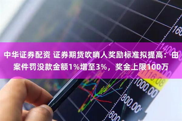 中华证券配资 证券期货吹哨人奖励标准拟提高：由案件罚没款金额1%增至3%，奖金上限100万