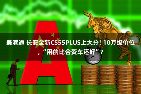 美港通 长安全新CS55PLUS上大分! 10万级价位, “用的比合资车还好”?
