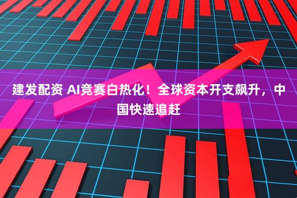 建发配资 AI竞赛白热化！全球资本开支飙升，中国快速追赶