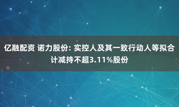 亿融配资 诺力股份: 实控人及其一致行动人等拟合计减持不超3.11%股份