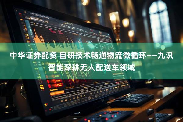 中华证券配资 自研技术畅通物流微循环——九识智能深耕无人配送车领域